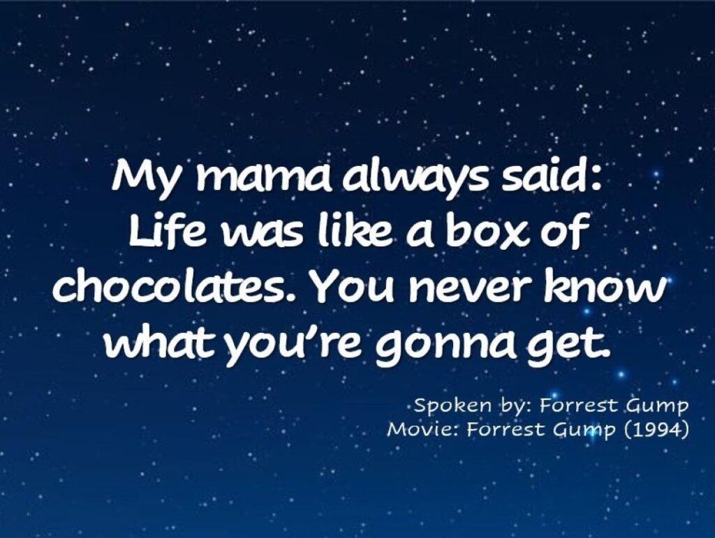 My mama always said: life was like a box of chocolates. You never know what you’re gonna get. Forrest Gump