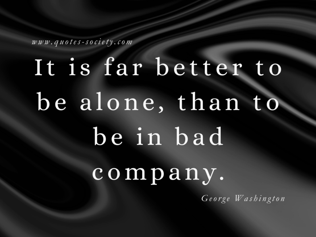 It is far better to be alone, than to be in bad company. George Washington