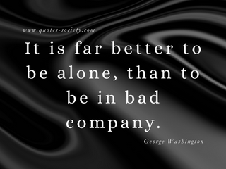 It is far better to be alone, than to be in bad company. George Washington