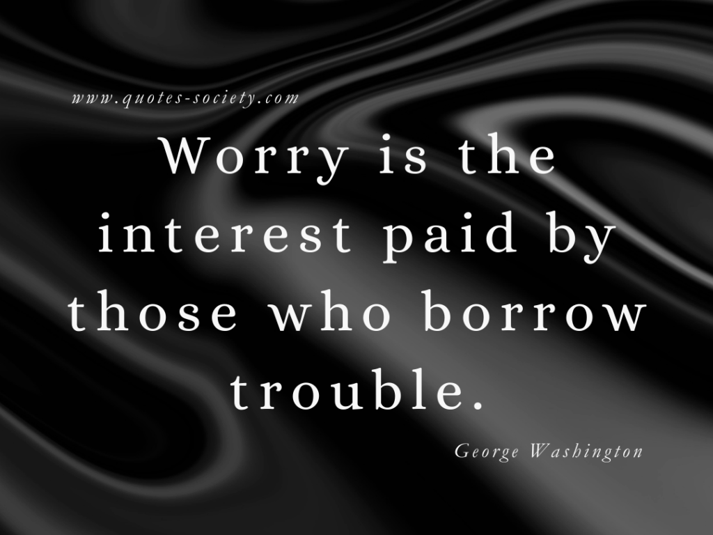 Worry is the interest paid by those who borrow trouble. George Washington